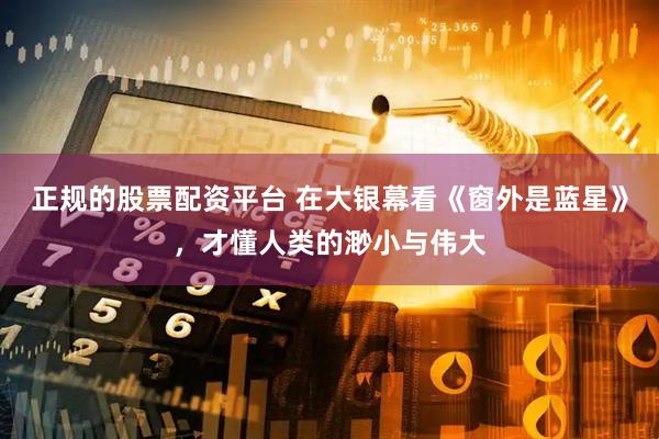 正规的股票配资平台 在大银幕看《窗外是蓝星》，才懂人类的渺小与伟大