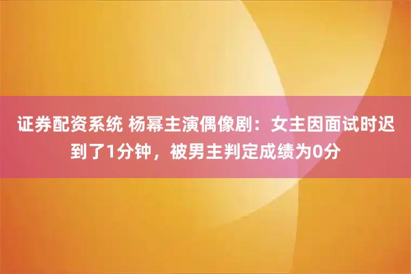 证券配资系统 杨幂主演偶像剧：女主因面试时迟到了1分钟，被男主判定成绩为0分