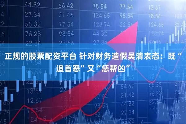 正规的股票配资平台 针对财务造假吴清表态：既“追首恶”又“惩帮凶”
