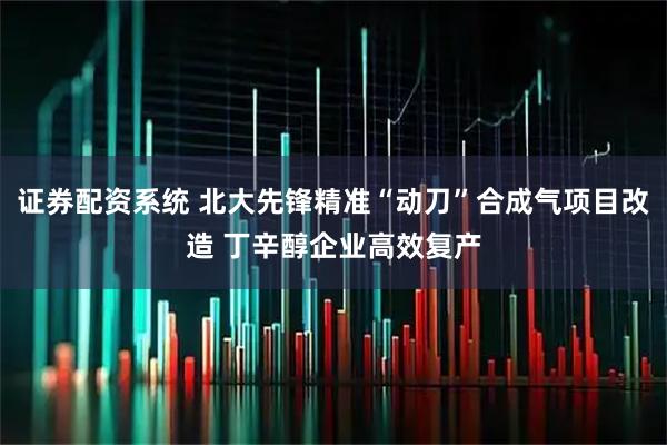证券配资系统 北大先锋精准“动刀”合成气项目改造 丁辛醇企业高效复产